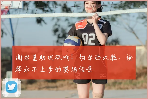 谢尔基助攻双响！切尔西大胜，诠释永不止步的赛场信条