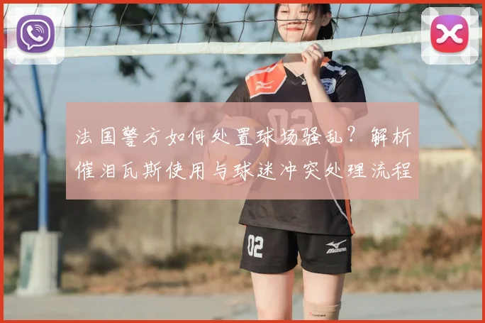 法国警方如何处置球场骚乱？解析催泪瓦斯使用与球迷冲突处理流程