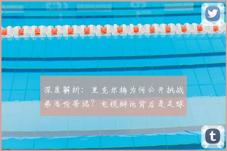 深度解析：里克尔梅为何公开挑战弗洛伦蒂诺？电视辩论背后是足球理念的碰撞
