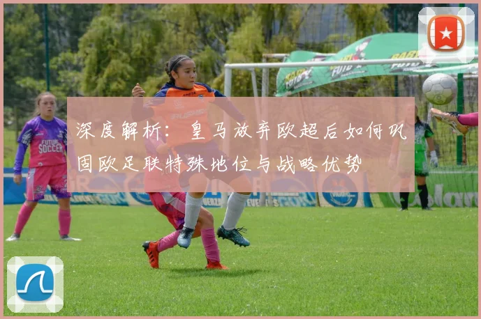 深度解析:皇马放弃欧超后如何巩固欧足联特殊地位与战略优势