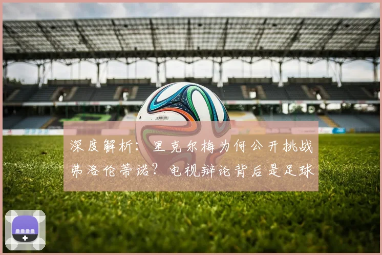深度解析：里克尔梅为何公开挑战弗洛伦蒂诺？电视辩论背后是足球理念的碰撞